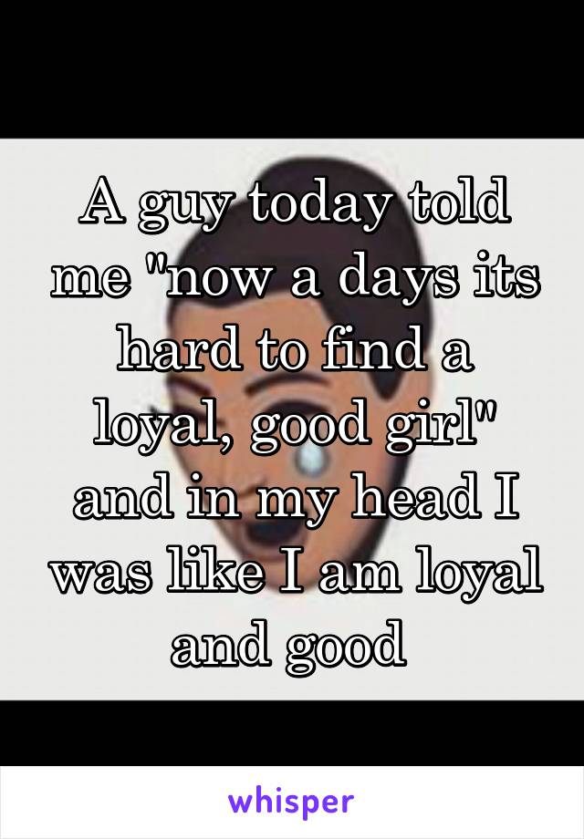 A guy today told me "now a days its hard to find a loyal, good girl" and in my head I was like I am loyal and good 