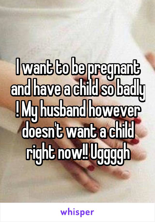 I want to be pregnant and have a child so badly ! My husband however doesn't want a child right now!! Uggggh