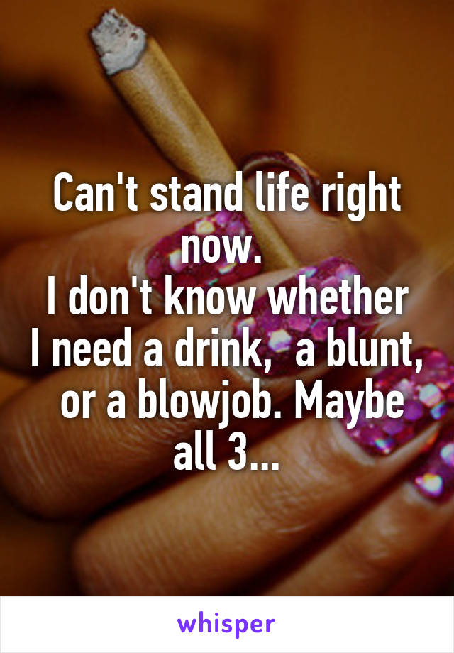 Can't stand life right now. 
I don't know whether I need a drink,  a blunt,  or a blowjob. Maybe all 3...