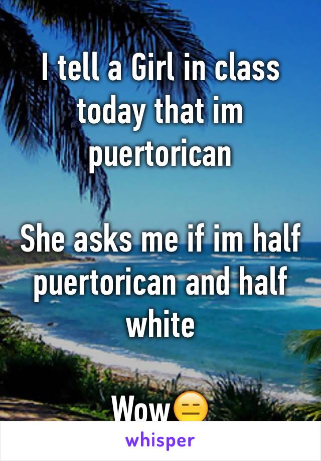 I tell a Girl in class today that im puertorican 

She asks me if im half puertorican and half white 

Wow😑