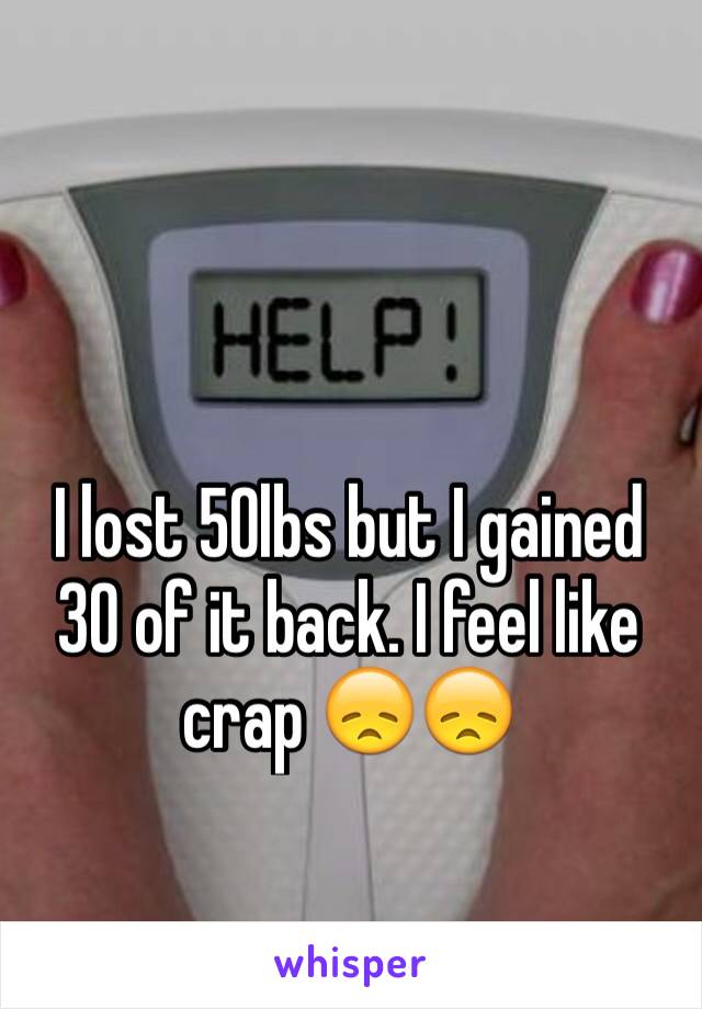 I lost 50lbs but I gained 30 of it back. I feel like crap 😞😞