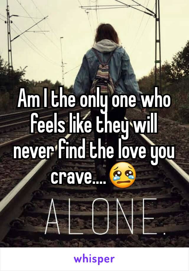 Am I the only one who feels like they will never find the love you crave....😢