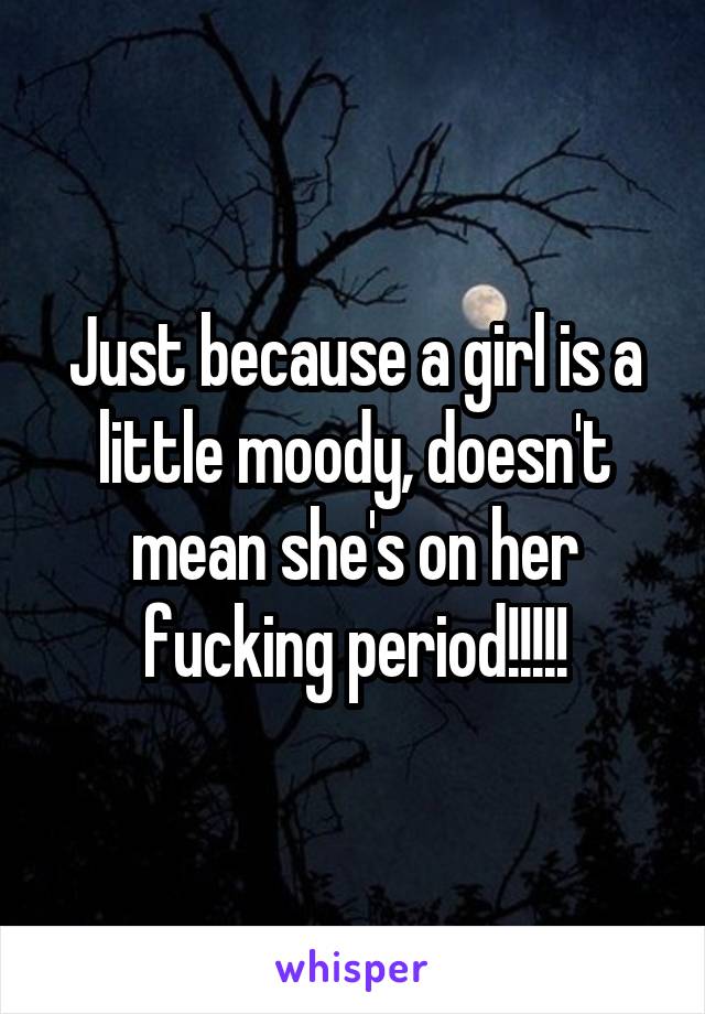 Just because a girl is a little moody, doesn't mean she's on her fucking period!!!!!