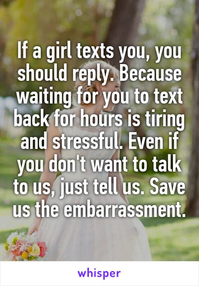 If a girl texts you, you should reply. Because waiting for you to text back for hours is tiring and stressful. Even if you don't want to talk to us, just tell us. Save us the embarrassment. 