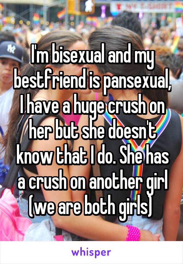 I'm bisexual and my bestfriend is pansexual, I have a huge crush on her but she doesn't know that I do. She has a crush on another girl (we are both girls) 