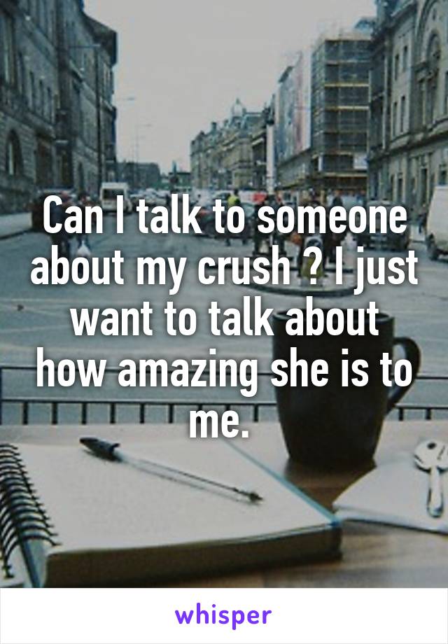 Can I talk to someone about my crush ? I just want to talk about how amazing she is to me. 