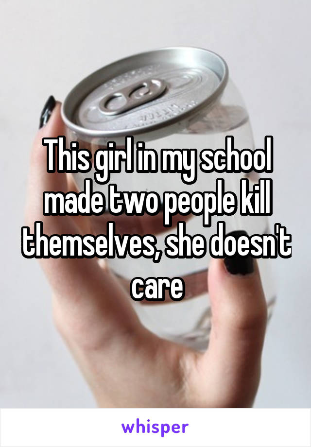 This girl in my school made two people kill themselves, she doesn't care