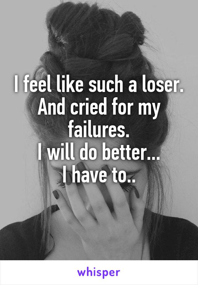 I feel like such a loser. And cried for my failures.
I will do better...
I have to..
