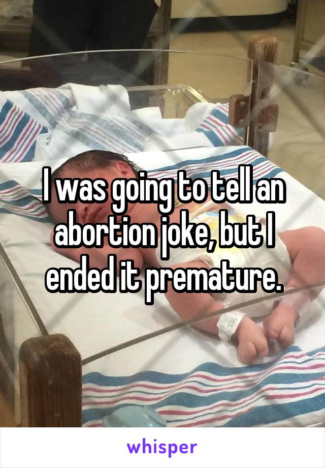 I was going to tell an abortion joke, but I ended it premature.