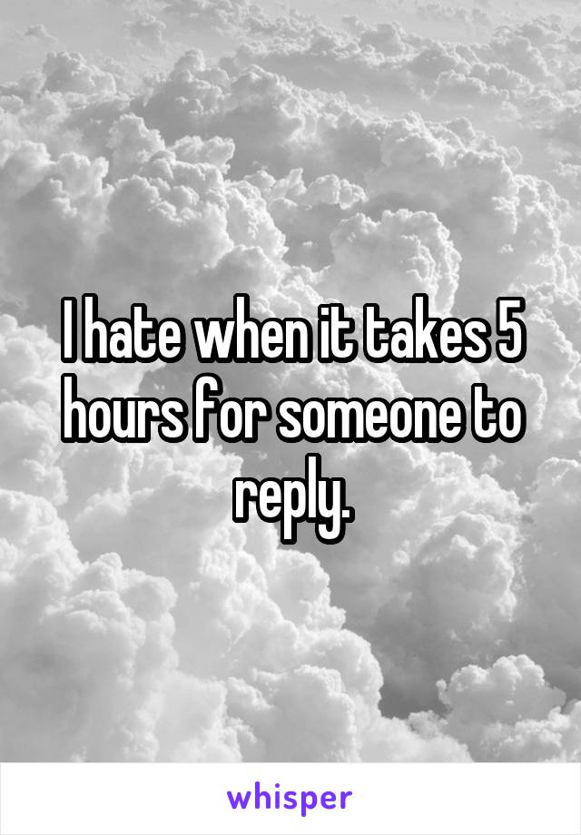 I hate when it takes 5 hours for someone to reply.