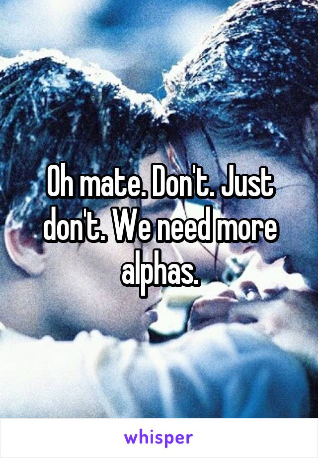 Oh mate. Don't. Just don't. We need more alphas.