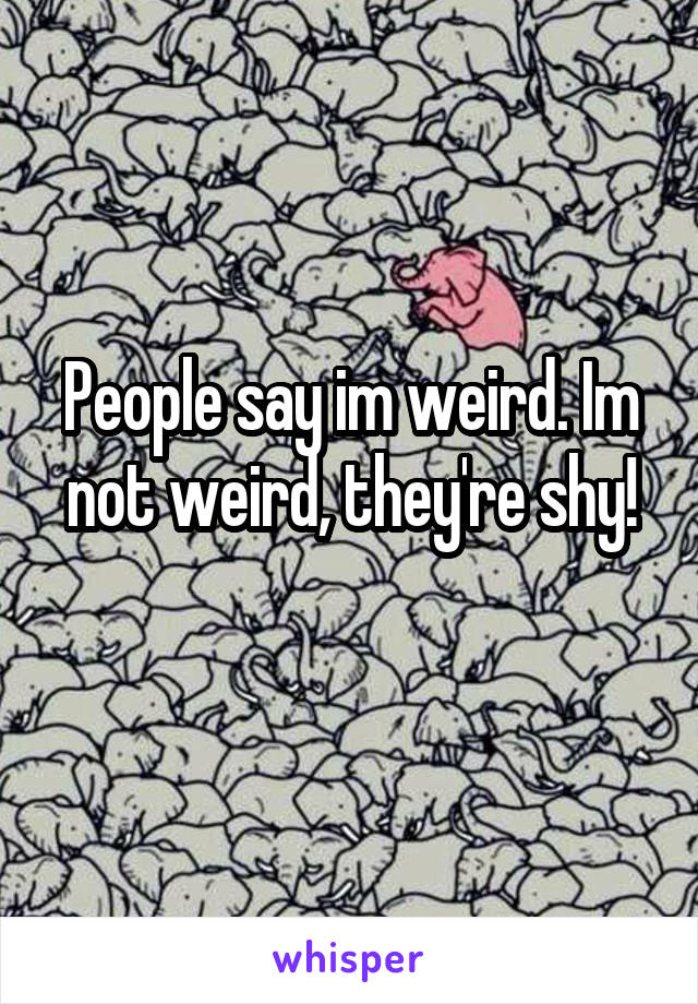 People say im weird. Im not weird, they're shy!
