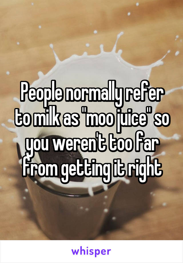 People normally refer to milk as "moo juice" so you weren't too far from getting it right