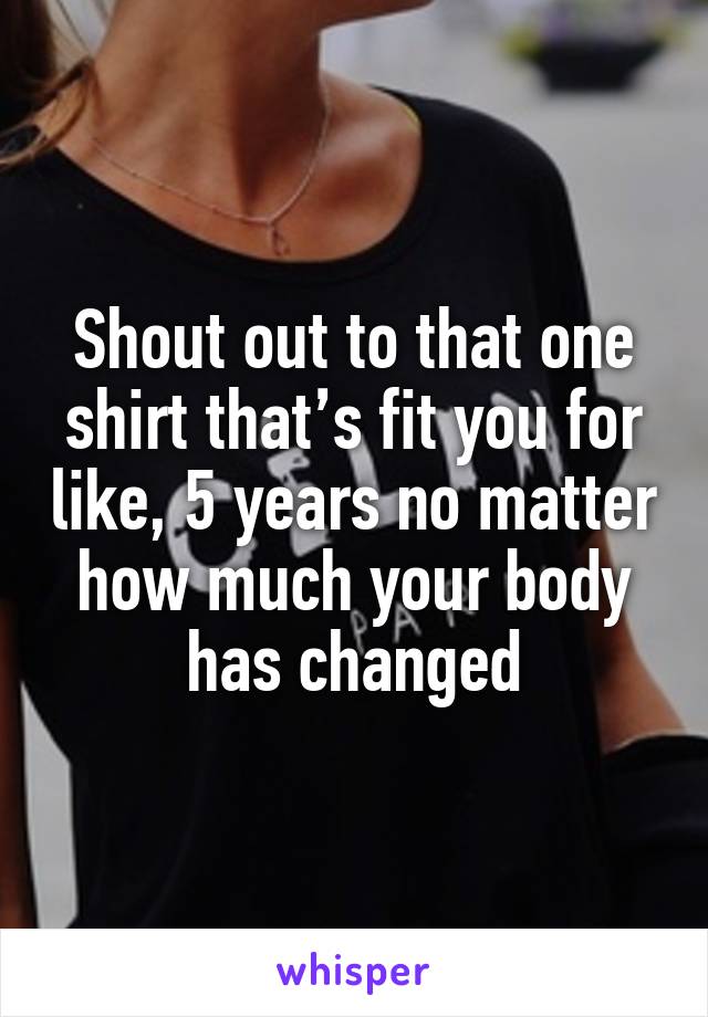 Shout out to that one shirt that’s fit you for like, 5 years no matter how much your body has changed