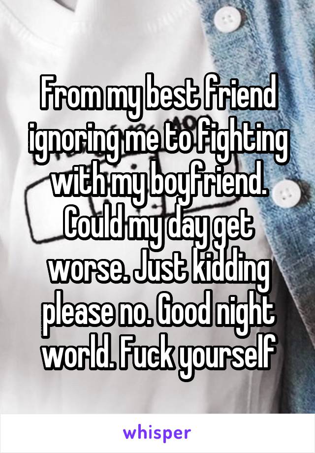 From my best friend ignoring me to fighting with my boyfriend. Could my day get worse. Just kidding please no. Good night world. Fuck yourself