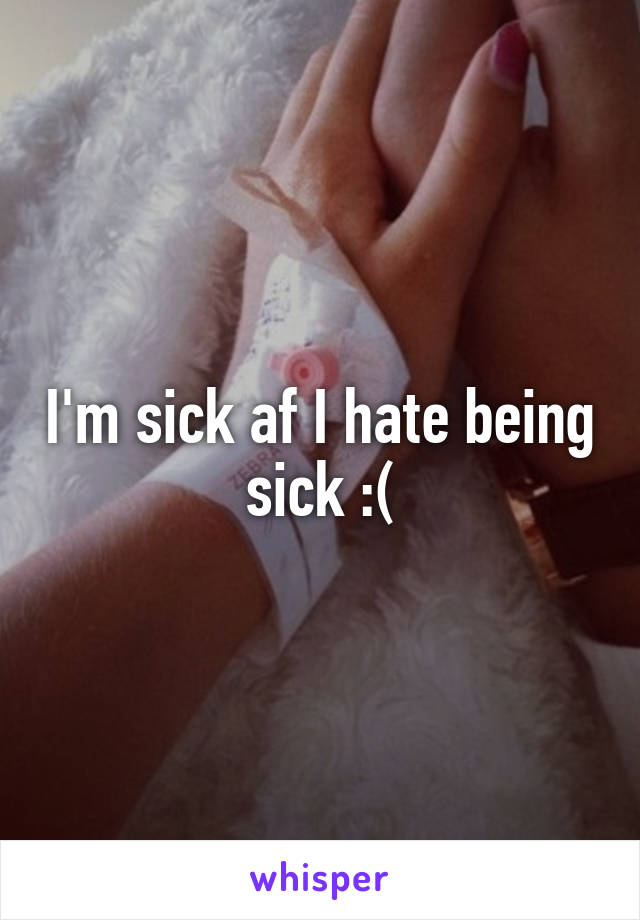 I'm sick af I hate being sick :(