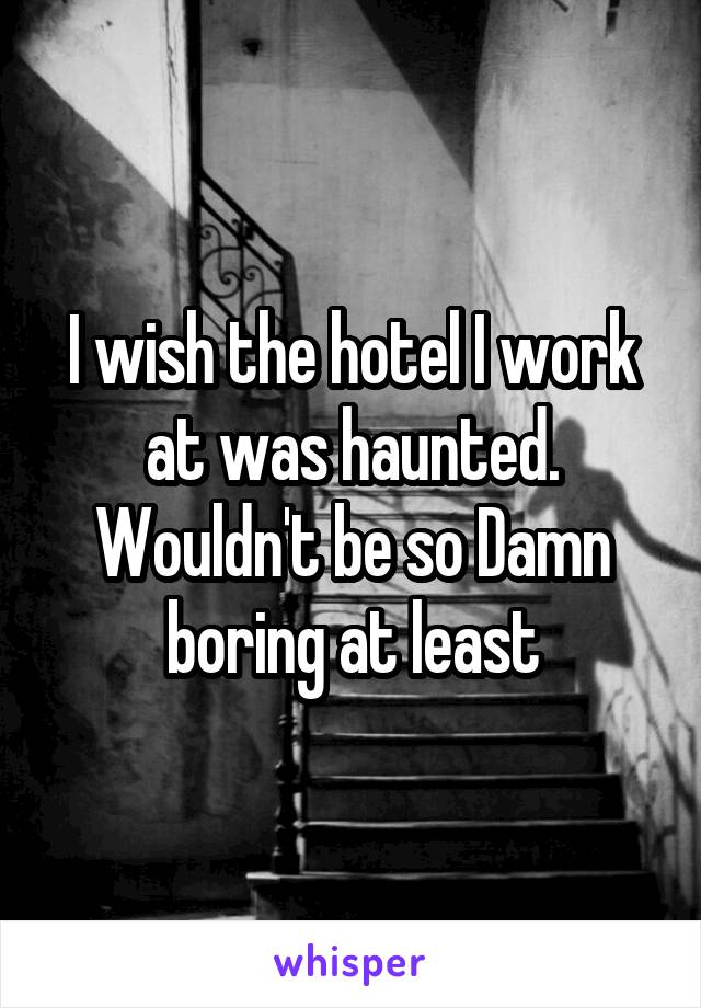 I wish the hotel I work at was haunted. Wouldn't be so Damn boring at least