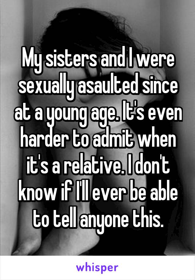 My sisters and I were sexually asaulted since at a young age. It's even harder to admit when it's a relative. I don't know if I'll ever be able to tell anyone this.