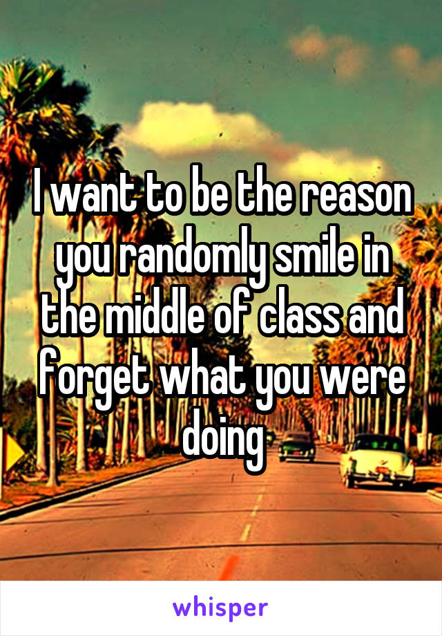 I want to be the reason you randomly smile in the middle of class and forget what you were doing