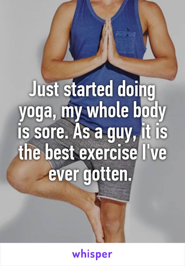 Just started doing yoga, my whole body is sore. As a guy, it is the best exercise I've ever gotten. 