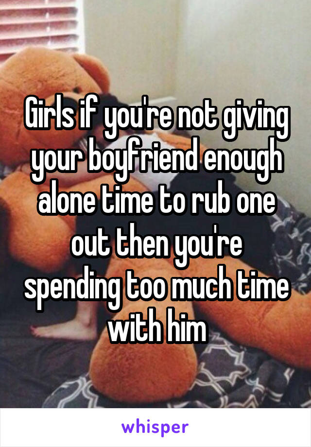 Girls if you're not giving your boyfriend enough alone time to rub one out then you're spending too much time with him