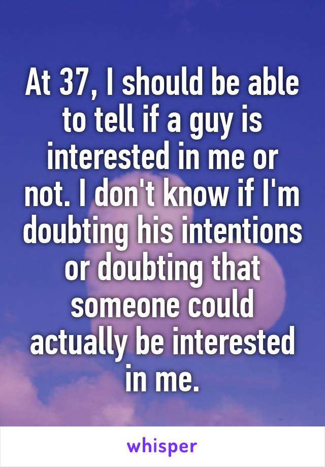 At 37, I should be able to tell if a guy is interested in me or not. I don't know if I'm doubting his intentions or doubting that someone could actually be interested in me.