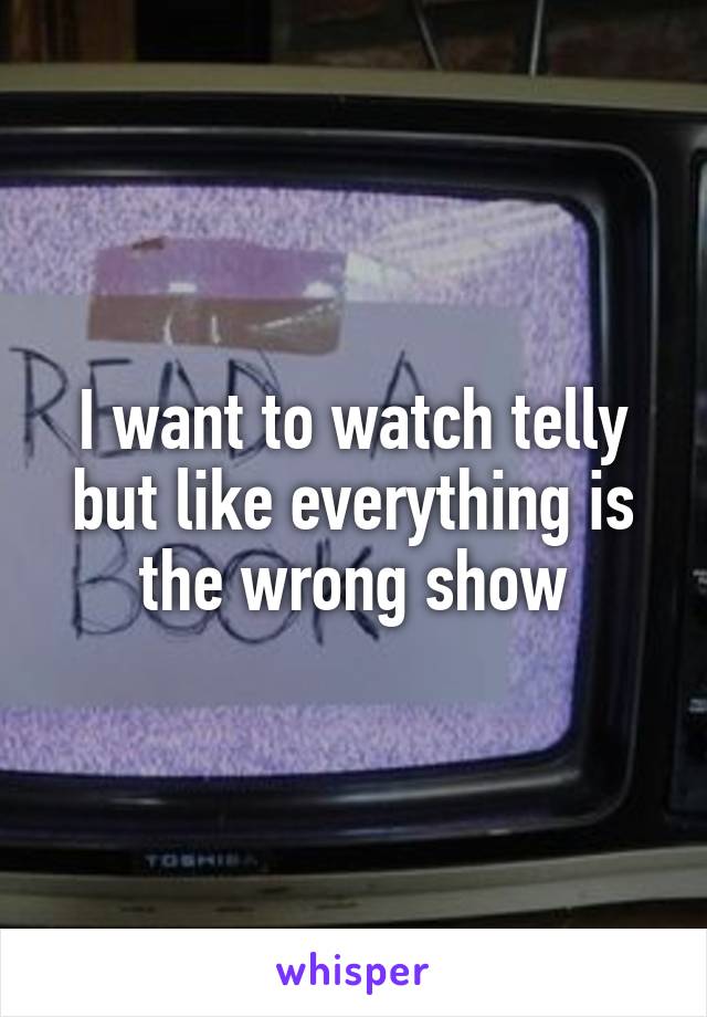 I want to watch telly but like everything is the wrong show