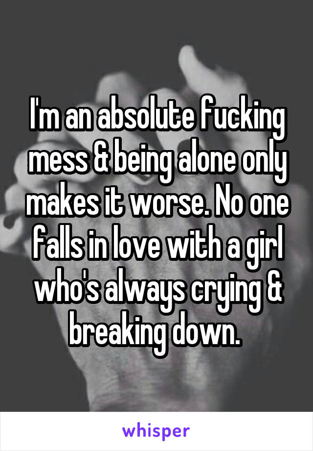 I'm an absolute fucking mess & being alone only makes it worse. No one falls in love with a girl who's always crying & breaking down. 
