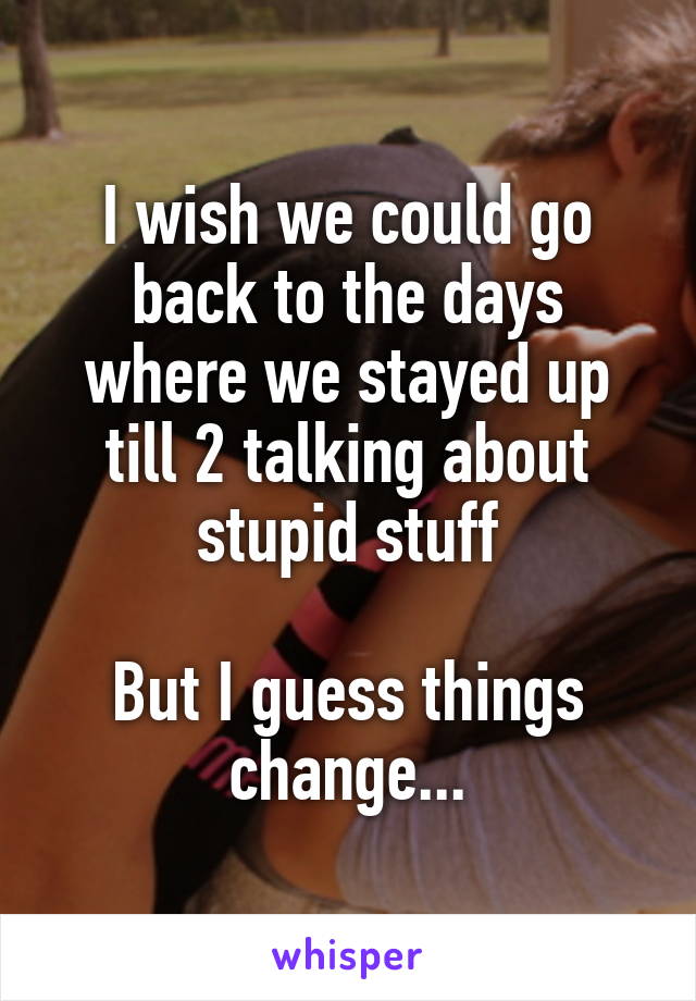 I wish we could go back to the days where we stayed up till 2 talking about stupid stuff

But I guess things change...