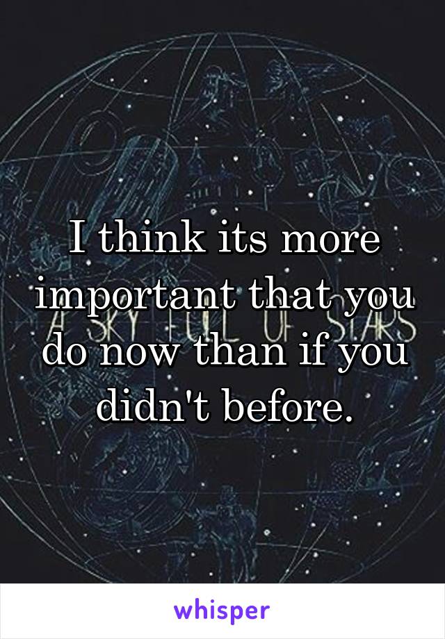 I think its more important that you do now than if you didn't before.