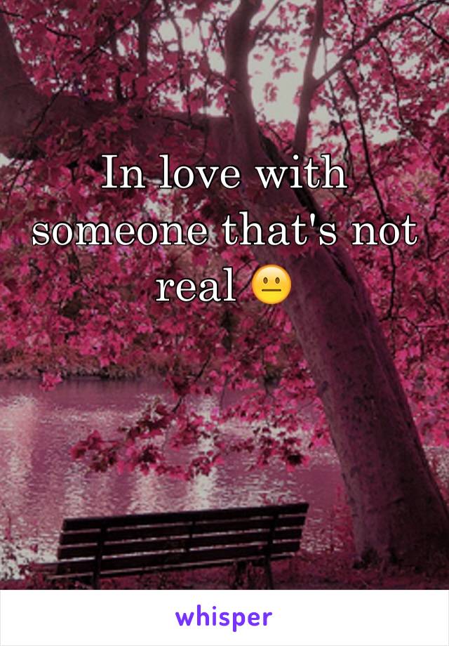 In love with someone that's not real 😐