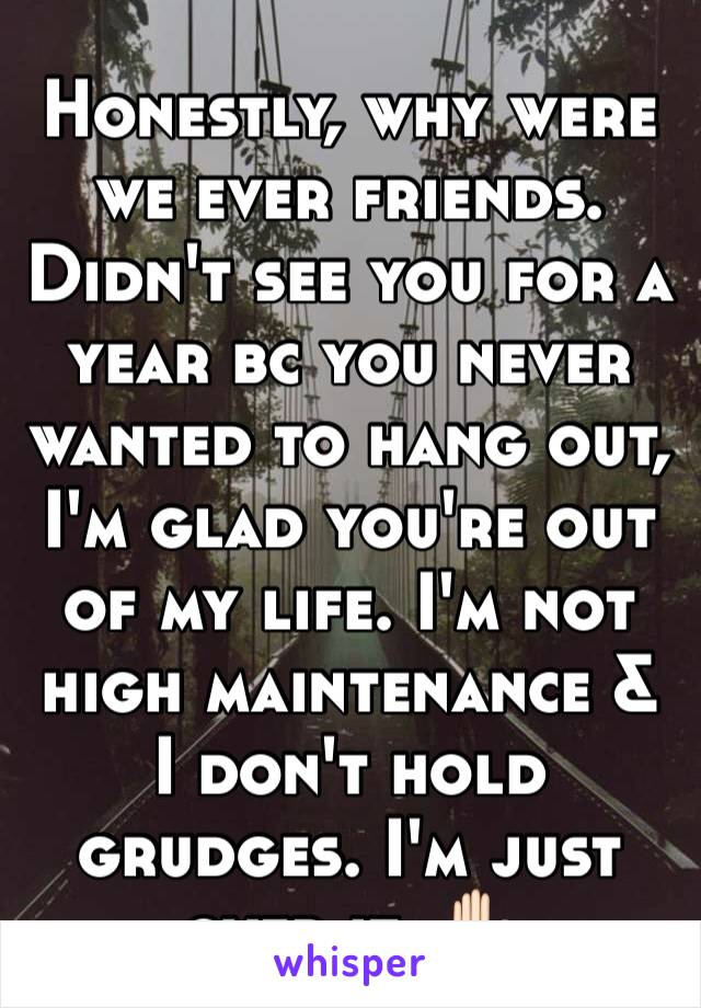 Honestly, why were we ever friends. Didn't see you for a year bc you never wanted to hang out, I'm glad you're out of my life. I'm not high maintenance & I don't hold grudges. I'm just over it. ✋🏻