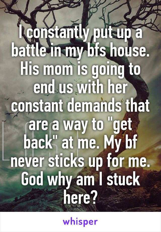 I constantly put up a battle in my bfs house. His mom is going to end us with her constant demands that are a way to "get back" at me. My bf never sticks up for me. God why am I stuck here?