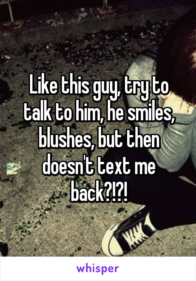 Like this guy, try to talk to him, he smiles, blushes, but then doesn't text me back?!?!