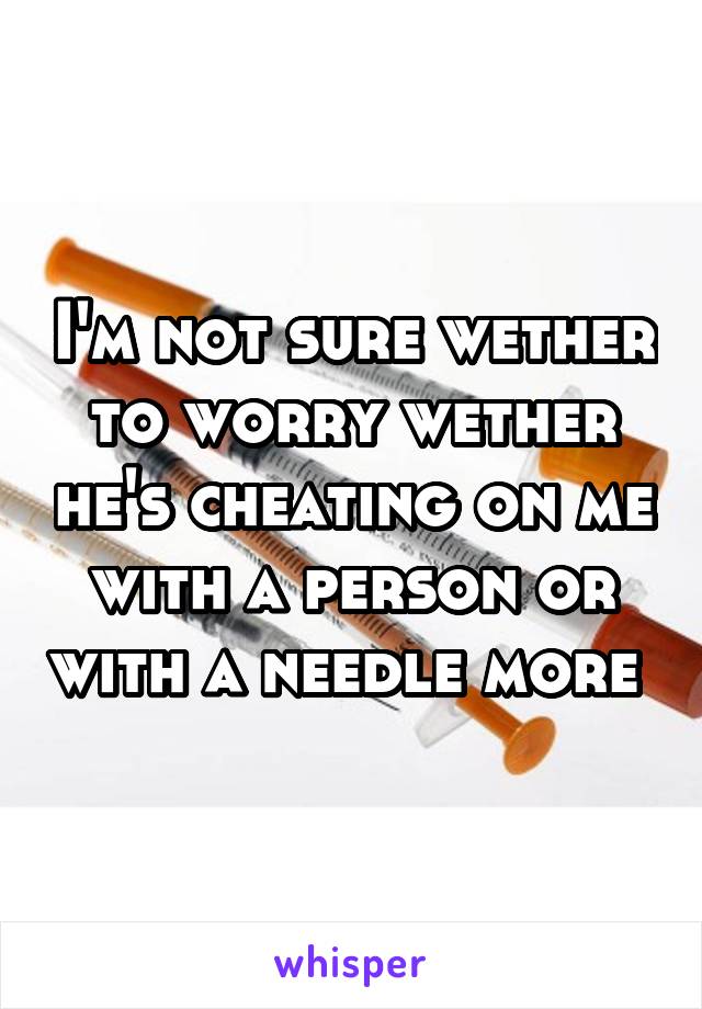 I'm not sure wether to worry wether he's cheating on me with a person or with a needle more 
