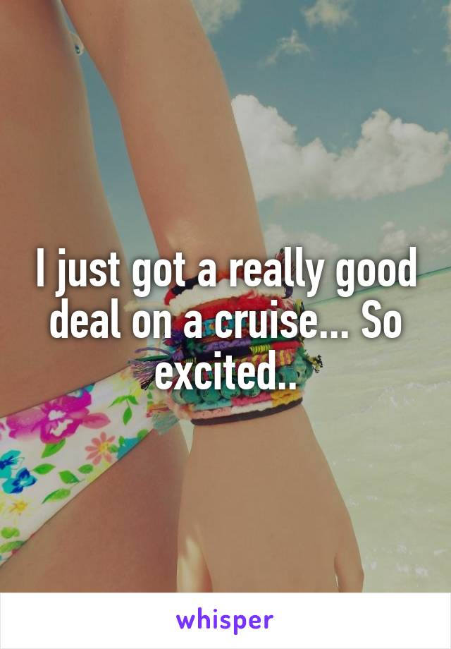 I just got a really good deal on a cruise... So excited..