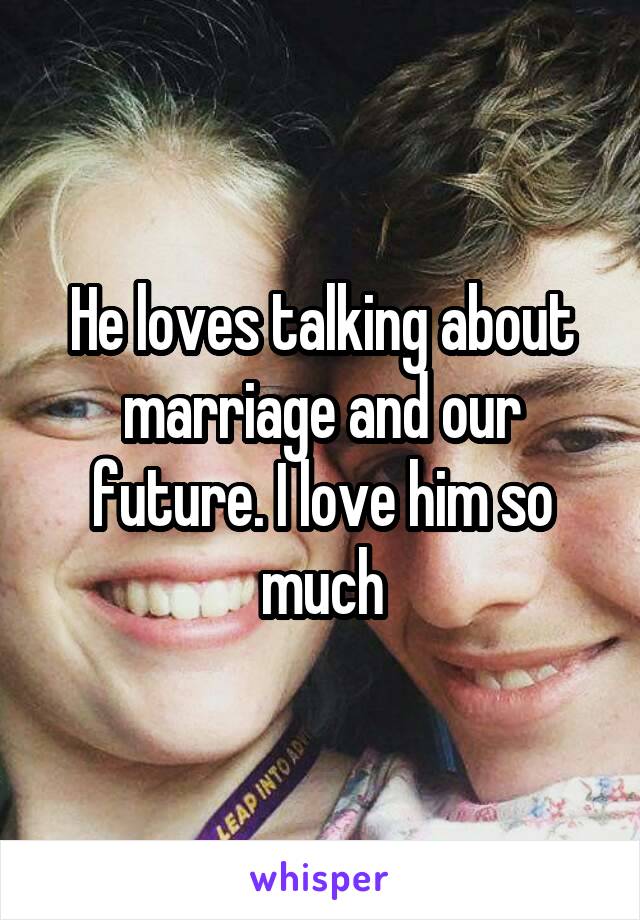 He loves talking about marriage and our future. I love him so much