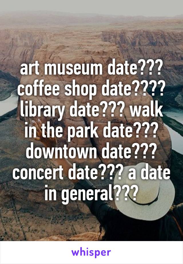 art museum date??? coffee shop date???? library date??? walk in the park date??? downtown date??? concert date??? a date in general???