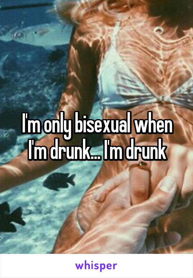 I'm only bisexual when I'm drunk... I'm drunk