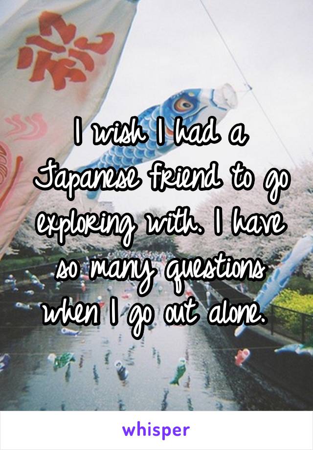 I wish I had a Japanese friend to go exploring with. I have so many questions when I go out alone. 