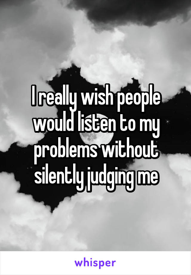 I really wish people would listen to my problems without silently judging me