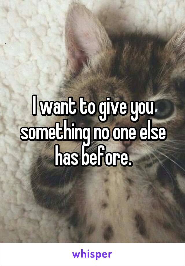 I want to give you something no one else has before.