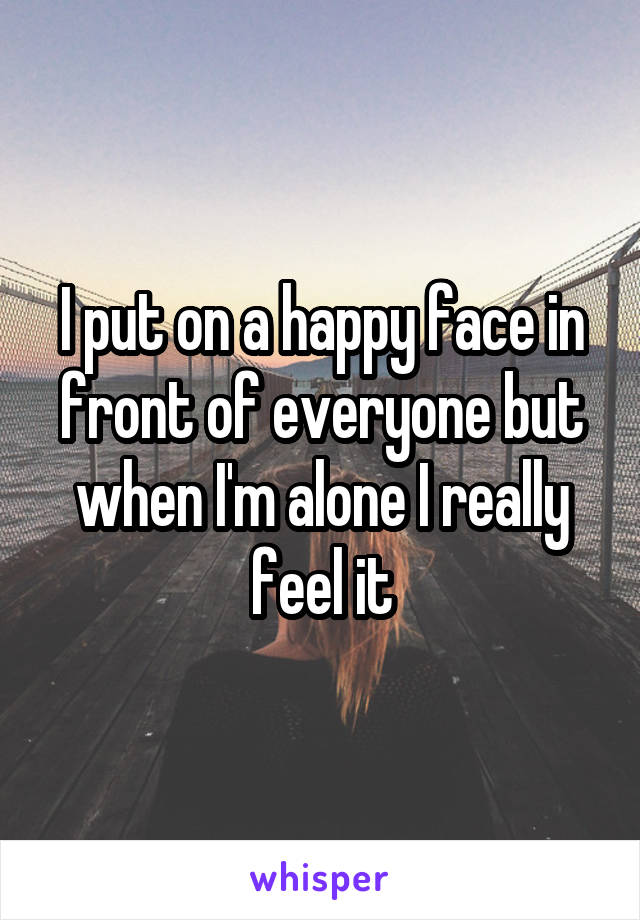 I put on a happy face in front of everyone but when I'm alone I really feel it