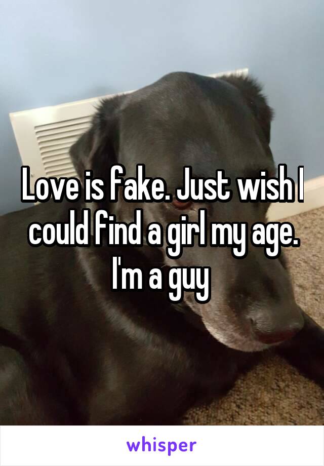 Love is fake. Just wish I could find a girl my age. I'm a guy 