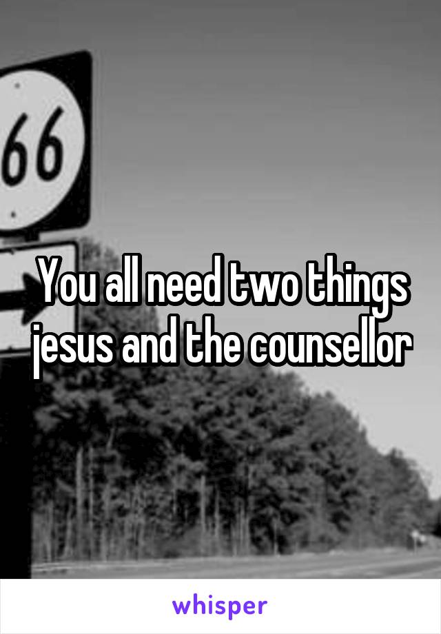 You all need two things jesus and the counsellor