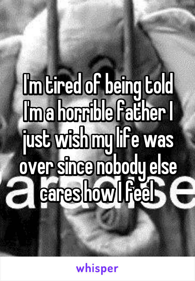 I'm tired of being told I'm a horrible father I just wish my life was over since nobody else cares how I feel 
