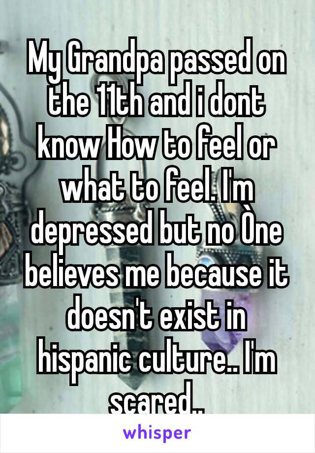 My Grandpa passed on the 11th and i dont know How to feel or what to feel. I'm depressed but no Òne believes me because it doesn't exist in hispanic culture.. I'm scared..