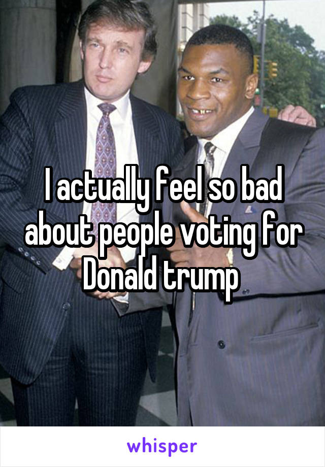 I actually feel so bad about people voting for Donald trump 