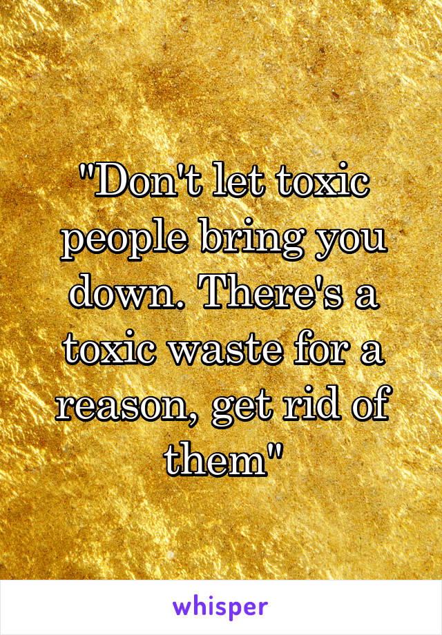 "Don't let toxic people bring you down. There's a toxic waste for a reason, get rid of them"