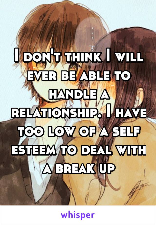 I don't think I will ever be able to handle a relationship. I have too low of a self esteem to deal with a break up